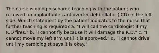 The nurse is doing discharge teaching with the patient who received an implantable cardioverter-defibrillator (ICD) in the left side. Which statement by the patient indicates to the nurse that further teaching is required? a. "I will call the cardiologist if my ICD fires." b. "I cannot fly because it will damage the ICD." c. "I cannot move my left arm until it is approved." d. "I cannot drive until my cardiologist says it is okay."