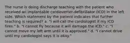 The nurse is doing discharge teaching with the patient who received an implantable cardioverter-defibrillator (ICD) in the left side. Which statement by the patient indicates that further teaching is required? a. "I will call the cardiologist if my ICD fires." b. "I cannot fly because it will damage the ICD." c. "I cannot move my left arm until it is approved." d. "I cannot drive until my cardiologist says it is okay."