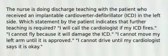 The nurse is doing discharge teaching with the patient who received an implantable cardioverter-defibrillator (ICD) in the left side. Which statement by the patient indicates that further teaching is required? "I will call the cardiologist if my ICD fires." "I cannot fly because it will damage the ICD." "I cannot move my left arm until it is approved." "I cannot drive until my cardiologist says it is okay."