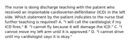 The nurse is doing discharge teaching with the patient who received an implantable cardioverter-defibrillator (ICD) in the left side. Which statement by the patient indicates to the nurse that further teaching is required? A. "I will call the cardiologist if my ICD fires." B. "I cannot fly because it will damage the ICD." C. "I cannot move my left arm until it is approved." D. "I cannot drive until my cardiologist says it is okay."