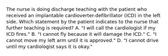 The nurse is doing discharge teaching with the patient who received an implantable cardioverter-defibrillator (ICD) in the left side. Which statement by the patient indicates to the nurse that further teaching is required? A. "I will call the cardiologist if my ICD fires." B. "I cannot fly because it will damage the ICD." C. "I cannot move my left arm until it is approved." D. "I cannot drive until my cardiologist says it is okay."