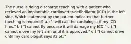 The nurse is doing discharge teaching with a patient who recieved an implantable cardioverter-defibrillator (ICD) in the left side. Which statement by the patient indicates that further taeching is required? a.) "I will call the cardiologist if my ICD fires." b.) "I cannot fly becuase it will damage my ICD." c.) "I cannot move my left arm until it is approved." d.) "I cannot drive until my cardiologist says its ok."