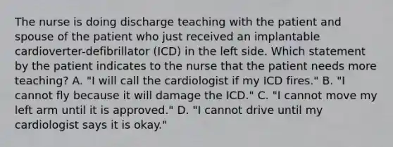 The nurse is doing discharge teaching with the patient and spouse of the patient who just received an implantable cardioverter-defibrillator (ICD) in the left side. Which statement by the patient indicates to the nurse that the patient needs more teaching? A. "I will call the cardiologist if my ICD fires." B. "I cannot fly because it will damage the ICD." C. "I cannot move my left arm until it is approved." D. "I cannot drive until my cardiologist says it is okay."