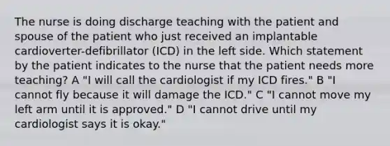 The nurse is doing discharge teaching with the patient and spouse of the patient who just received an implantable cardioverter-defibrillator (ICD) in the left side. Which statement by the patient indicates to the nurse that the patient needs more teaching? A "I will call the cardiologist if my ICD fires." B "I cannot fly because it will damage the ICD." C "I cannot move my left arm until it is approved." D "I cannot drive until my cardiologist says it is okay."