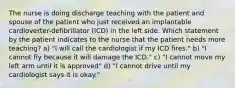 The nurse is doing discharge teaching with the patient and spouse of the patient who just received an implantable cardioverter-defibrillator (ICD) in the left side. Which statement by the patient indicates to the nurse that the patient needs more teaching? a) "I will call the cardiologist if my ICD fires." b) "I cannot fly because it will damage the ICD." c) "I cannot move my left arm until it is approved" d) "I cannot drive until my cardiologist says it is okay."