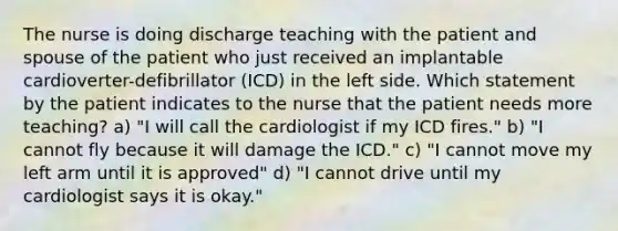 The nurse is doing discharge teaching with the patient and spouse of the patient who just received an implantable cardioverter-defibrillator (ICD) in the left side. Which statement by the patient indicates to the nurse that the patient needs more teaching? a) "I will call the cardiologist if my ICD fires." b) "I cannot fly because it will damage the ICD." c) "I cannot move my left arm until it is approved" d) "I cannot drive until my cardiologist says it is okay."