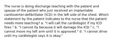 The nurse is doing discharge teaching with the patient and spouse of the patient who just received an implantable cardioverter-defibrillator (ICD) in the left side of the chest. Which statement by the patient indicates to the nurse that the patient needs more teaching? a. "I will call the cardiologist if my ICD fires." b. "I cannot fly because it will damage the ICD." c. "I cannot move my left arm until it is approved." d. "I cannot drive until my cardiologist says it is okay."