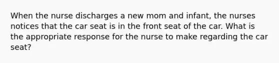 When the nurse discharges a new mom and infant, the nurses notices that the car seat is in the front seat of the car. What is the appropriate response for the nurse to make regarding the car seat?