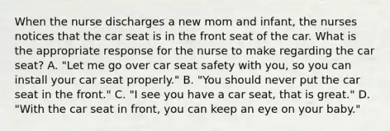 When the nurse discharges a new mom and infant, the nurses notices that the car seat is in the front seat of the car. What is the appropriate response for the nurse to make regarding the car seat? A. "Let me go over car seat safety with you, so you can install your car seat properly." B. "You should never put the car seat in the front." C. "I see you have a car seat, that is great." D. "With the car seat in front, you can keep an eye on your baby."