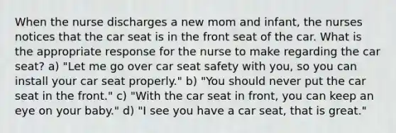 When the nurse discharges a new mom and infant, the nurses notices that the car seat is in the front seat of the car. What is the appropriate response for the nurse to make regarding the car seat? a) "Let me go over car seat safety with you, so you can install your car seat properly." b) "You should never put the car seat in the front." c) "With the car seat in front, you can keep an eye on your baby." d) "I see you have a car seat, that is great."