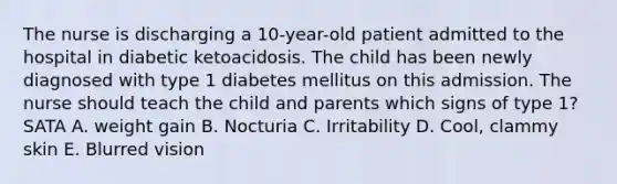 The nurse is discharging a 10-year-old patient admitted to the hospital in diabetic ketoacidosis. The child has been newly diagnosed with type 1 diabetes mellitus on this admission. The nurse should teach the child and parents which signs of type 1? SATA A. weight gain B. Nocturia C. Irritability D. Cool, clammy skin E. Blurred vision