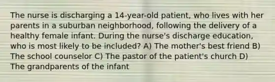 The nurse is discharging a 14-year-old patient, who lives with her parents in a suburban neighborhood, following the delivery of a healthy female infant. During the nurse's discharge education, who is most likely to be included? A) The mother's best friend B) The school counselor C) The pastor of the patient's church D) The grandparents of the infant