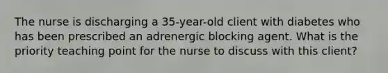 The nurse is discharging a 35-year-old client with diabetes who has been prescribed an adrenergic blocking agent. What is the priority teaching point for the nurse to discuss with this client?