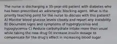 The nurse is discharging a 35-year-old patient with diabetes who has been prescribed an adrenergic blocking agent. What is the priority teaching point for the nurse to discuss with this patient? A) ​Monitor blood glucose levels closely and report any instability​ B) ​Document signs and symptoms of hyperglycemia and hypoglycemia​ C) ​Reduce carbohydrate intake more than usual while taking the new drug​ D) ​Increase insulin dosage to compensate for the drug's effect in increasing blood sugar​