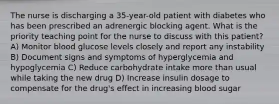 The nurse is discharging a 35-year-old patient with diabetes who has been prescribed an adrenergic blocking agent. What is the priority teaching point for the nurse to discuss with this patient? A) ​Monitor blood glucose levels closely and report any instability​ B) ​Document signs and symptoms of hyperglycemia and hypoglycemia​ C) ​Reduce carbohydrate intake more than usual while taking the new drug​ D) ​Increase insulin dosage to compensate for the drug's effect in increasing blood sugar​