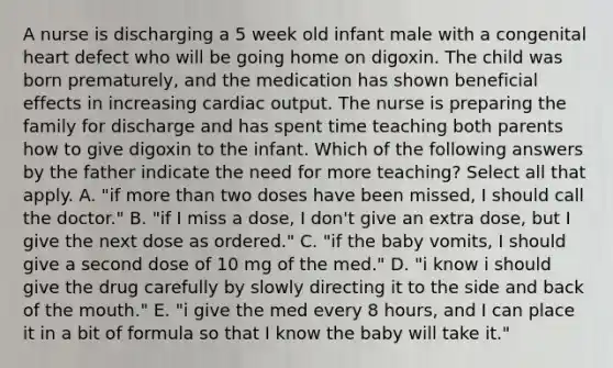 A nurse is discharging a 5 week old infant male with a congenital heart defect who will be going home on digoxin. The child was born prematurely, and the medication has shown beneficial effects in increasing cardiac output. The nurse is preparing the family for discharge and has spent time teaching both parents how to give digoxin to the infant. Which of the following answers by the father indicate the need for more teaching? Select all that apply. A. "if more than two doses have been missed, I should call the doctor." B. "if I miss a dose, I don't give an extra dose, but I give the next dose as ordered." C. "if the baby vomits, I should give a second dose of 10 mg of the med." D. "i know i should give the drug carefully by slowly directing it to the side and back of the mouth." E. "i give the med every 8 hours, and I can place it in a bit of formula so that I know the baby will take it."
