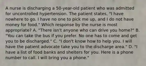 A nurse is discharging a 50-year-old patient who was admitted for uncontrolled hypertension. The patient states, "I have nowhere to go. I have no one to pick me up, and I do not have money for food." Which response by the nurse is most appropriate? A. "There isn't anyone who can drive you home?" B. "You can take the bus if you prefer. No one has to come and get you to be discharged." C. "I don't know how to help you. I will have the patient advocate take you to the discharge area." D. "I have a list of food banks and shelters for you. Here is a phone number to call. I will bring you a phone."