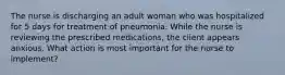 The nurse is discharging an adult woman who was hospitalized for 5 days for treatment of pneumonia. While the nurse is reviewing the prescribed medications, the client appears anxious. What action is most important for the nurse to implement?