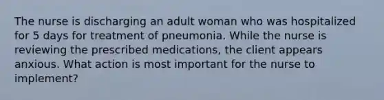 The nurse is discharging an adult woman who was hospitalized for 5 days for treatment of pneumonia. While the nurse is reviewing the prescribed medications, the client appears anxious. What action is most important for the nurse to implement?