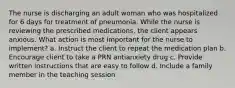 The nurse is discharging an adult woman who was hospitalized for 6 days for treatment of pneumonia. While the nurse is reviewing the prescribed medications, the client appears anxious. What action is most important for the nurse to implement? a. Instruct the client to repeat the medication plan b. Encourage client to take a PRN antianxiety drug c. Provide written instructions that are easy to follow d. Include a family member in the teaching session