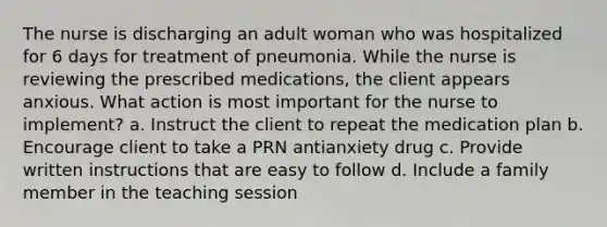 The nurse is discharging an adult woman who was hospitalized for 6 days for treatment of pneumonia. While the nurse is reviewing the prescribed medications, the client appears anxious. What action is most important for the nurse to implement? a. Instruct the client to repeat the medication plan b. Encourage client to take a PRN antianxiety drug c. Provide written instructions that are easy to follow d. Include a family member in the teaching session