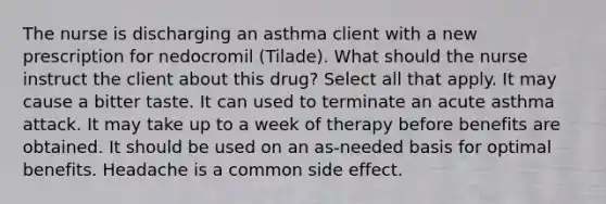 The nurse is discharging an asthma client with a new prescription for nedocromil​ (Tilade). What should the nurse instruct the client about this​ drug? Select all that apply. It may cause a bitter taste. It can used to terminate an acute asthma attack. It may take up to a week of therapy before benefits are obtained. It should be used on an​ as-needed basis for optimal benefits. Headache is a common side effect.