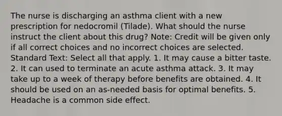 The nurse is discharging an asthma client with a new prescription for nedocromil (Tilade). What should the nurse instruct the client about this drug? Note: Credit will be given only if all correct choices and no incorrect choices are selected. Standard Text: Select all that apply. 1. It may cause a bitter taste. 2. It can used to terminate an acute asthma attack. 3. It may take up to a week of therapy before benefits are obtained. 4. It should be used on an as-needed basis for optimal benefits. 5. Headache is a common side effect.