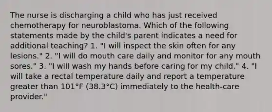 The nurse is discharging a child who has just received chemotherapy for neuroblastoma. Which of the following statements made by the child's parent indicates a need for additional teaching? 1. "I will inspect the skin often for any lesions." 2. "I will do mouth care daily and monitor for any mouth sores." 3. "I will wash my hands before caring for my child." 4. "I will take a rectal temperature daily and report a temperature greater than 101°F (38.3°C) immediately to the health-care provider."