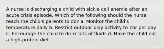 A nurse is discharging a child with sickle cell anemia after an acute crisis episode. Which of the following should the nurse teach the child's parents to do? a. Monitor the child's temperature daily b. Restrict outdoor play activity to 1hr per day c. Encourage the child to drink lots of fluids d. Have the child eat a high-protein diet