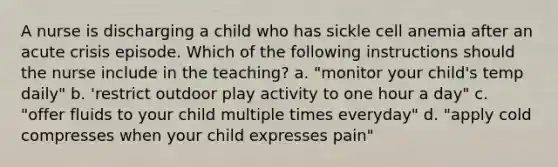 A nurse is discharging a child who has sickle cell anemia after an acute crisis episode. Which of the following instructions should the nurse include in the teaching? a. "monitor your child's temp daily" b. 'restrict outdoor play activity to one hour a day" c. "offer fluids to your child multiple times everyday" d. "apply cold compresses when your child expresses pain"