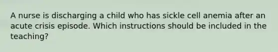 A nurse is discharging a child who has sickle cell anemia after an acute crisis episode. Which instructions should be included in the teaching?