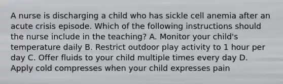 A nurse is discharging a child who has sickle cell anemia after an acute crisis episode. Which of the following instructions should the nurse include in the teaching? A. Monitor your child's temperature daily B. Restrict outdoor play activity to 1 hour per day C. Offer fluids to your child multiple times every day D. Apply cold compresses when your child expresses pain