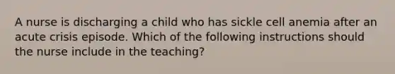 A nurse is discharging a child who has sickle cell anemia after an acute crisis episode. Which of the following instructions should the nurse include in the teaching?