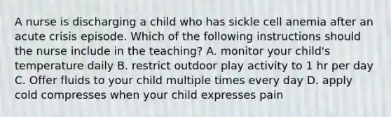 A nurse is discharging a child who has sickle cell anemia after an acute crisis episode. Which of the following instructions should the nurse include in the teaching? A. monitor your child's temperature daily B. restrict outdoor play activity to 1 hr per day C. Offer fluids to your child multiple times every day D. apply cold compresses when your child expresses pain