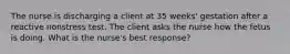The nurse is discharging a client at 35 weeks' gestation after a reactive nonstress test. The client asks the nurse how the fetus is doing. What is the nurse's best response?