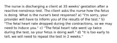 The nurse is discharging a client at 35 weeks' gestation after a reactive nonstress test. The client asks the nurse how the fetus is doing. What is the nurse's best response? a) "I'm sorry, your provider will have to inform you of the results of the test." b) "The fetal heart rate dropped during the contractions, so we may need to induce you." c) "The fetal heart rate went up twice during the test, so your fetus is doing well." d) "It is too early to tell, we will need to repeat the test in 2 weeks."