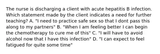 The nurse is discharging a client with acute hepatitis B infection. Which statement made by the client indicates a need for further teaching? A. "I need to practice safe sex so that I dont pass this along to my partners" B. "When I am feeling better I can begin the chemotherapy to cure me of this" C. "I will have to avoid alcohol now that I have this infection" D. "I can expect to feel fatigued for quite some time"