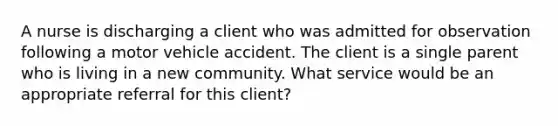 A nurse is discharging a client who was admitted for observation following a motor vehicle accident. The client is a single parent who is living in a new community. What service would be an appropriate referral for this client?