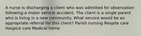 A nurse is discharging a client who was admitted for observation following a motor vehicle accident. The client is a single parent who is living in a new community. What service would be an appropriate referral for this client? Parish nursing Respite care Hospice care Medical home