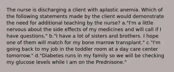 The nurse is discharging a client with aplastic anemia. Which of the following statements made by the client would demonstrate the need for additional teaching by the nurse? a."I'm a little nervous about the side effects of my medicines and will call if I have questions." b."I have a lot of sisters and brothers. I hope one of them will match for my bone marrow transplant." c."I'm going back to my job in the toddler room at a day care center tomorrow." d."Diabetes runs in my family so we will be checking my glucose levels while I am on the Prednisone."