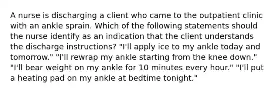 A nurse is discharging a client who came to the outpatient clinic with an ankle sprain. Which of the following statements should the nurse identify as an indication that the client understands the discharge instructions? "I'll apply ice to my ankle today and tomorrow." "I'll rewrap my ankle starting from the knee down." "I'll bear weight on my ankle for 10 minutes every hour." "I'll put a heating pad on my ankle at bedtime tonight."