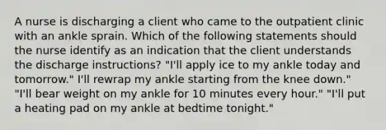 A nurse is discharging a client who came to the outpatient clinic with an ankle sprain. Which of the following statements should the nurse identify as an indication that the client understands the discharge instructions? "I'll apply ice to my ankle today and tomorrow." I'll rewrap my ankle starting from the knee down." "I'll bear weight on my ankle for 10 minutes every hour." "I'll put a heating pad on my ankle at bedtime tonight."