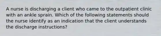 A nurse is discharging a client who came to the outpatient clinic with an ankle sprain. Which of the following statements should the nurse identify as an indication that the client understands the discharge instructions?