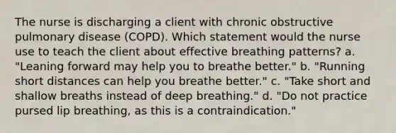 The nurse is discharging a client with chronic obstructive pulmonary disease (COPD). Which statement would the nurse use to teach the client about effective breathing patterns? a. "Leaning forward may help you to breathe better." b. "Running short distances can help you breathe better." c. "Take short and shallow breaths instead of deep breathing." d. "Do not practice pursed lip breathing, as this is a contraindication."