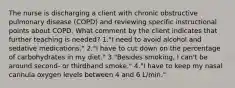 The nurse is discharging a client with chronic obstructive pulmonary disease (COPD) and reviewing specific instructional points about COPD. What comment by the client indicates that further teaching is needed? 1."I need to avoid alcohol and sedative medications." 2."I have to cut down on the percentage of carbohydrates in my diet." 3."Besides smoking, I can't be around second- or thirdhand smoke." 4."I have to keep my nasal cannula oxygen levels between 4 and 6 L/min."