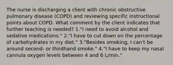 The nurse is discharging a client with chronic obstructive pulmonary disease (COPD) and reviewing specific instructional points about COPD. What comment by the client indicates that further teaching is needed? 1."I need to avoid alcohol and sedative medications." 2."I have to cut down on the percentage of carbohydrates in my diet." 3."Besides smoking, I can't be around second- or thirdhand smoke." 4."I have to keep my nasal cannula oxygen levels between 4 and 6 L/min."