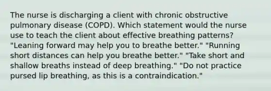 The nurse is discharging a client with chronic obstructive pulmonary disease (COPD). Which statement would the nurse use to teach the client about effective breathing patterns? "Leaning forward may help you to breathe better." "Running short distances can help you breathe better." "Take short and shallow breaths instead of deep breathing." "Do not practice pursed lip breathing, as this is a contraindication."