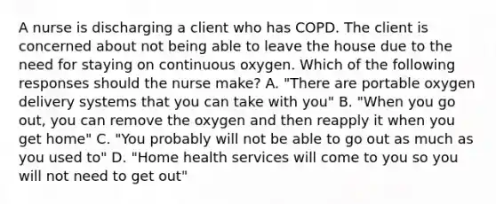 A nurse is discharging a client who has COPD. The client is concerned about not being able to leave the house due to the need for staying on continuous oxygen. Which of the following responses should the nurse make? A. "There are portable oxygen delivery systems that you can take with you" B. "When you go out, you can remove the oxygen and then reapply it when you get home" C. "You probably will not be able to go out as much as you used to" D. "Home health services will come to you so you will not need to get out"