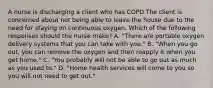 A nurse is discharging a client who has COPD The client is concerned about not being able to leave the house due to the need for staying on continuous oxygen. Which of the following responses should the nurse make? A. "There are portable oxygen delivery systems that you can take with you." B. "When you go out, you can remove the oxygen and then reapply it when you get home." C. "You probably will not be able to go out as much as you used to." D. "Home health services will come to you so you will not need to get out."