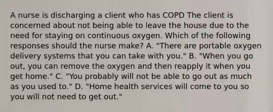 A nurse is discharging a client who has COPD The client is concerned about not being able to leave the house due to the need for staying on continuous oxygen. Which of the following responses should the nurse make? A. "There are portable oxygen delivery systems that you can take with you." B. "When you go out, you can remove the oxygen and then reapply it when you get home." C. "You probably will not be able to go out as much as you used to." D. "Home health services will come to you so you will not need to get out."